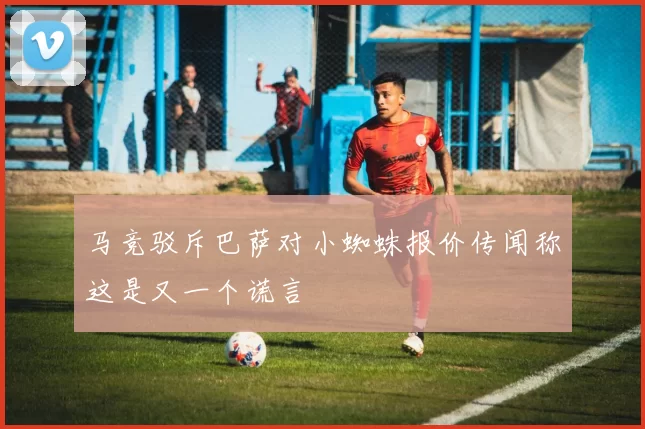 马竞驳斥巴萨对小蜘蛛报价传闻称这是又一个谎言